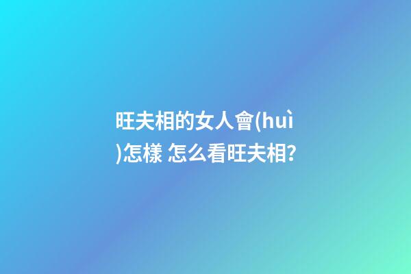 旺夫相的女人會(huì)怎樣 怎么看旺夫相？
